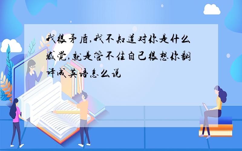 我很矛盾,我不知道对你是什么感觉,就是管不住自己很想你翻译成英语怎么说