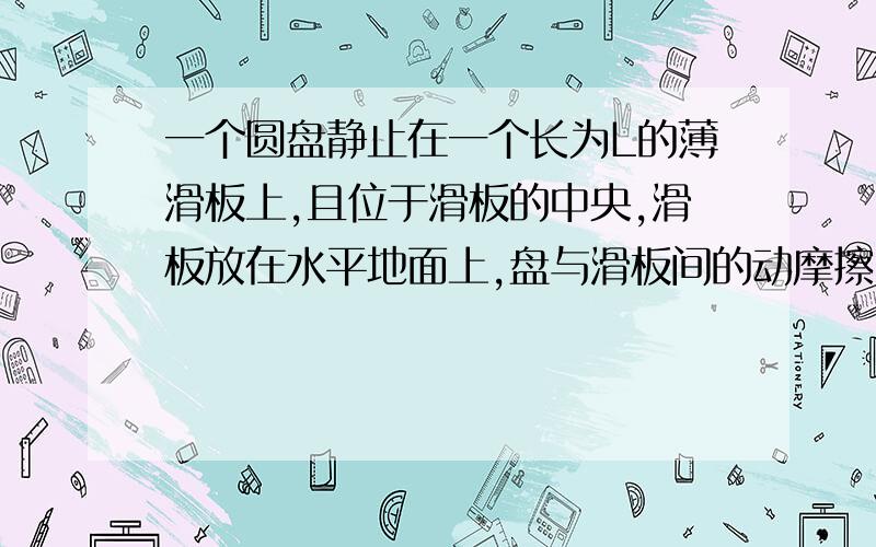 一个圆盘静止在一个长为L的薄滑板上,且位于滑板的中央,滑板放在水平地面上,盘与滑板间的动摩擦因数为μ1,板与地面间的为μ2.现突然以恒定加速度a【a＞μ1】使滑板沿水平地面滑动,加速度