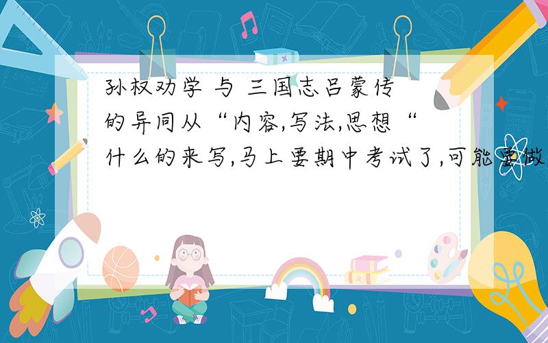 孙权劝学 与 三国志吕蒙传 的异同从“内容,写法,思想“什么的来写,马上要期中考试了,可能要做对比阅读,大家快啊