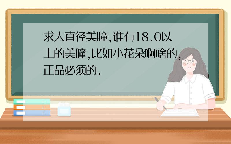 求大直径美瞳,谁有18.0以上的美瞳,比如小花朵啊啥的,正品必须的.