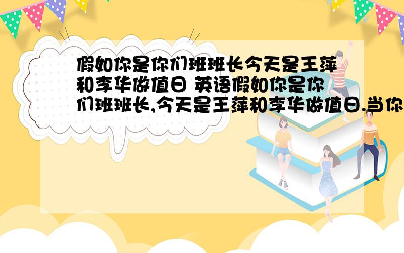 假如你是你们班班长今天是王萍和李华做值日 英语假如你是你们班班长,今天是王萍和李华做值日.当你走进教室后,发现教室没打扫干净,请你用礼貌的语言建议他们再重新打扫一下教室.英语