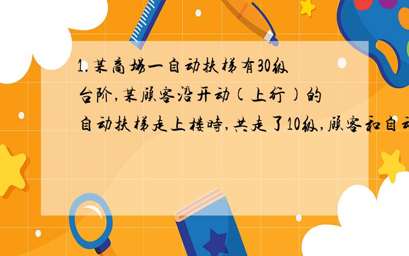 1.某商场一自动扶梯有30级台阶,某顾客沿开动(上行)的自动扶梯走上楼时,共走了10级,顾客和自动扶梯都是均速运动,则顾客相对地的速度与自动扶梯相对地的速度之比是多少?2.甲乙是一条直线