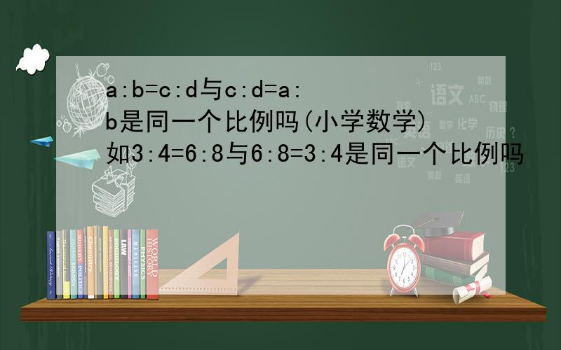 a:b=c:d与c:d=a:b是同一个比例吗(小学数学)如3:4=6:8与6:8=3:4是同一个比例吗