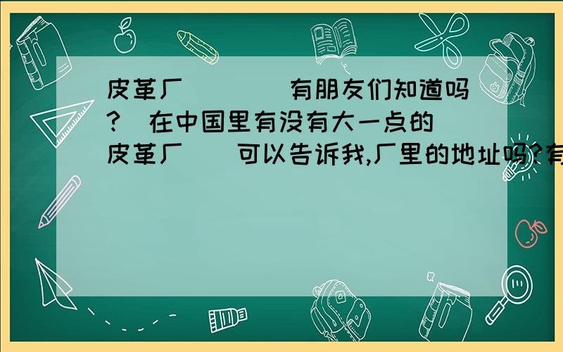 皮革厂．．．．有朋友们知道吗?  在中国里有没有大一点的皮革厂．．可以告诉我,厂里的地址吗?有多更好．中国10大皮革厂,de 地址?