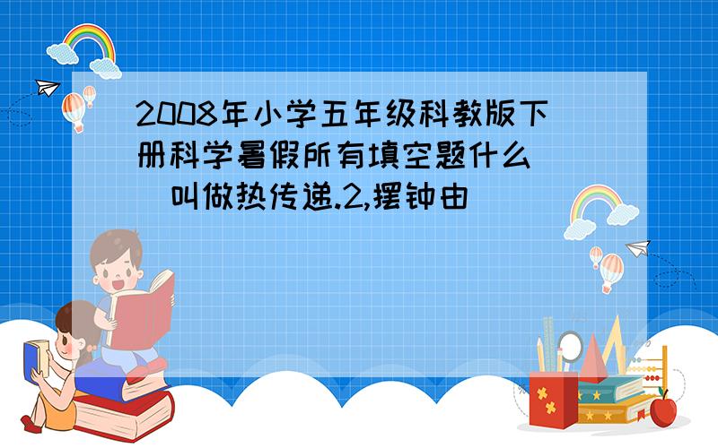 2008年小学五年级科教版下册科学暑假所有填空题什么（ ）叫做热传递.2,摆钟由（ ） （ ） （ ） （ ） （ ）五部分组成.3.早晨太阳（ ）,白天来到；黄昏太阳（ ）,夜幕降临,昼和夜就是这样