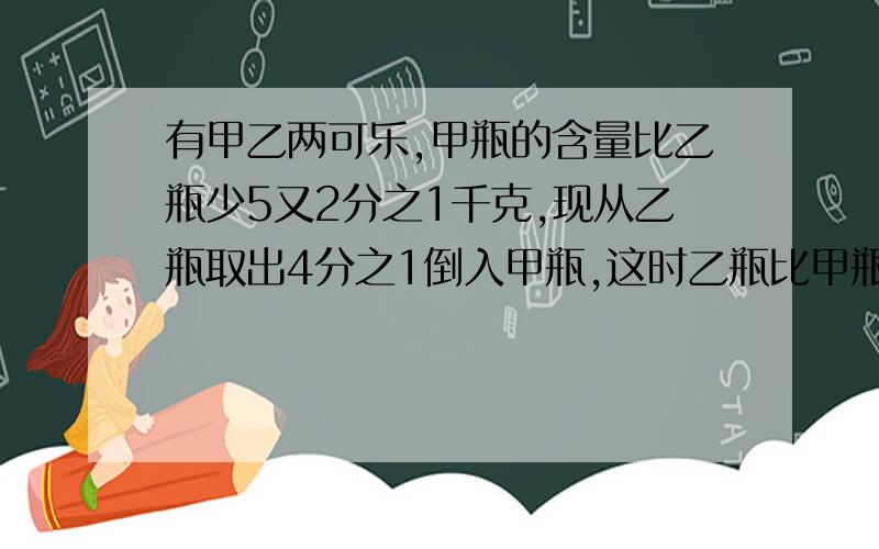 有甲乙两可乐,甲瓶的含量比乙瓶少5又2分之1千克,现从乙瓶取出4分之1倒入甲瓶,这时乙瓶比甲瓶多多少千克