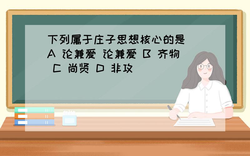 下列属于庄子思想核心的是（）A 论兼爱 论兼爱 B 齐物 C 尚贤 D 非攻