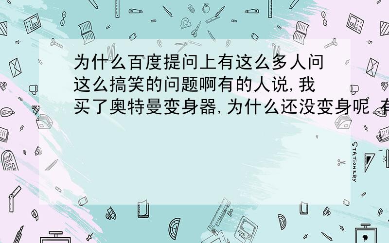 为什么百度提问上有这么多人问这么搞笑的问题啊有的人说,我买了奥特曼变身器,为什么还没变身呢 有的人说,我5岁了,喜欢看天线宝宝,女友说我幼稚要跟我分手 还有人说我收不到天线宝宝