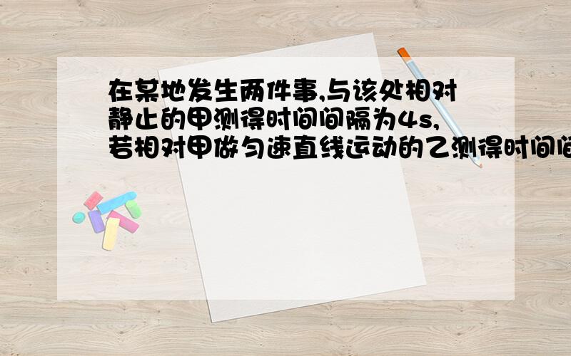 在某地发生两件事,与该处相对静止的甲测得时间间隔为4s,若相对甲做匀速直线运动的乙测得时间间隔为5s,则