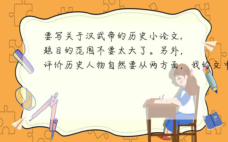 要写关于汉武帝的历史小论文,题目的范围不要太大了。另外，评价历史人物自然要从两方面，我的文中有提到张骞出西域，反击匈奴，罢黜百家独尊儒术，推恩令，反面的就说了一个司马迁