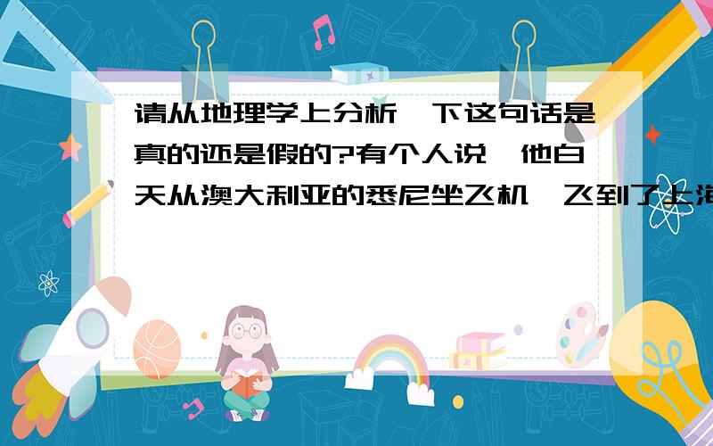 请从地理学上分析一下这句话是真的还是假的?有个人说,他白天从澳大利亚的悉尼坐飞机,飞到了上海,飞了10个小时,到了上海还是白天.1.请问这句话是对的么?2.如果是对的,请分析一下他大概