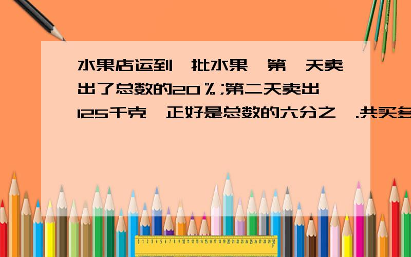 水果店运到一批水果,第一天卖出了总数的20％;第二天卖出125千克,正好是总数的六分之一.共买多少千克