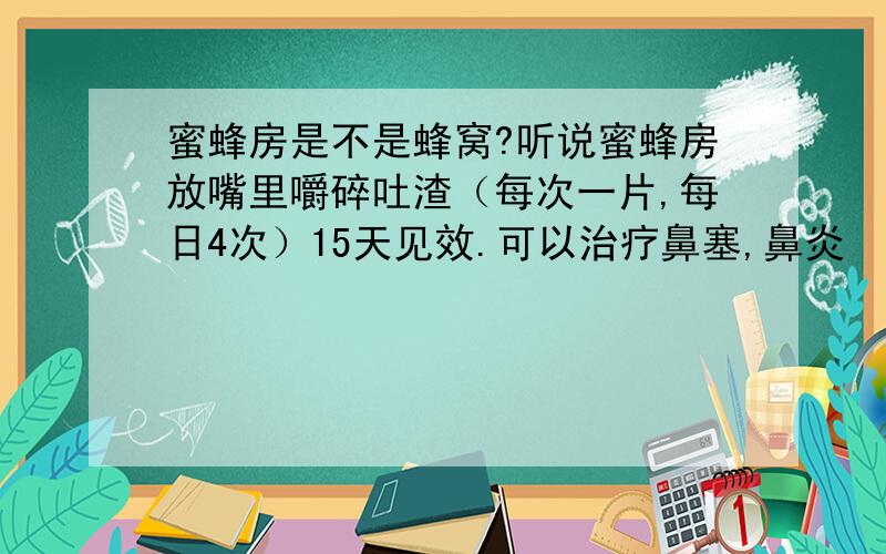 蜜蜂房是不是蜂窝?听说蜜蜂房放嘴里嚼碎吐渣（每次一片,每日4次）15天见效.可以治疗鼻塞,鼻炎