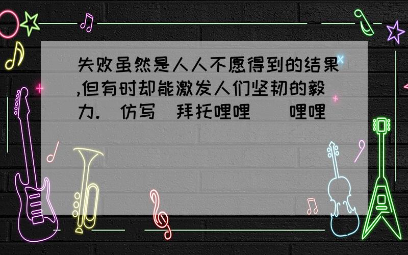 失败虽然是人人不愿得到的结果,但有时却能激发人们坚韧的毅力.（仿写）拜托哩哩啰啰哩哩啰啰