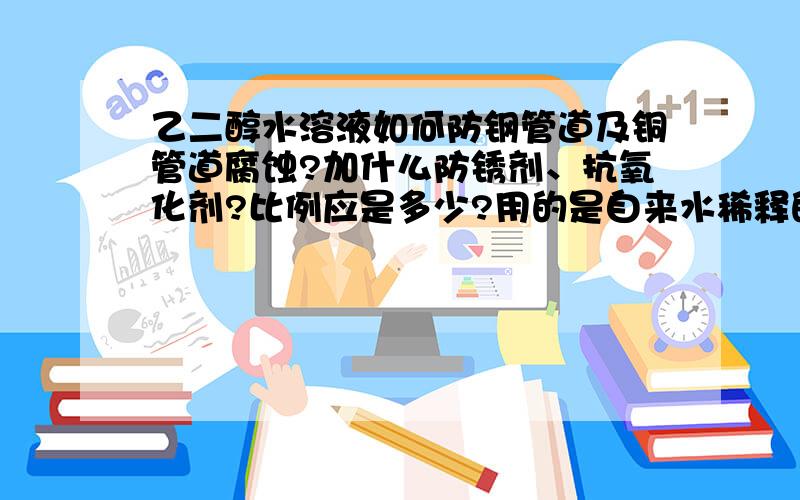 乙二醇水溶液如何防钢管道及铜管道腐蚀?加什么防锈剂、抗氧化剂?比例应是多少?用的是自来水稀释的乙二醇溶液.冰点温度在-18至-25摄氏度之间.循环系统内既有钢管也有铜管.谢谢!