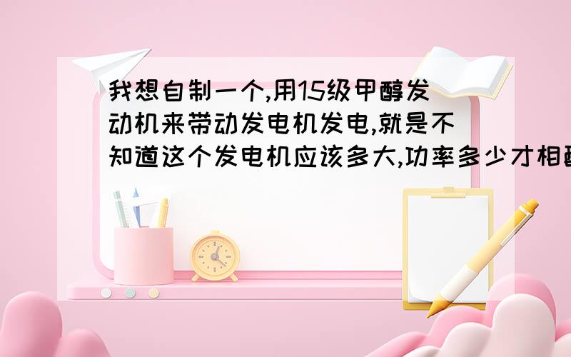 我想自制一个,用15级甲醇发动机来带动发电机发电,就是不知道这个发电机应该多大,功率多少才相配!怎样搭配才能达到最大值!发出的电用来照明和一些小玩具.望各位大侠给点数据参考.分用