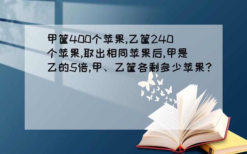 甲筐400个苹果,乙筐240个苹果,取出相同苹果后,甲是乙的5倍,甲、乙筐各剩多少苹果?