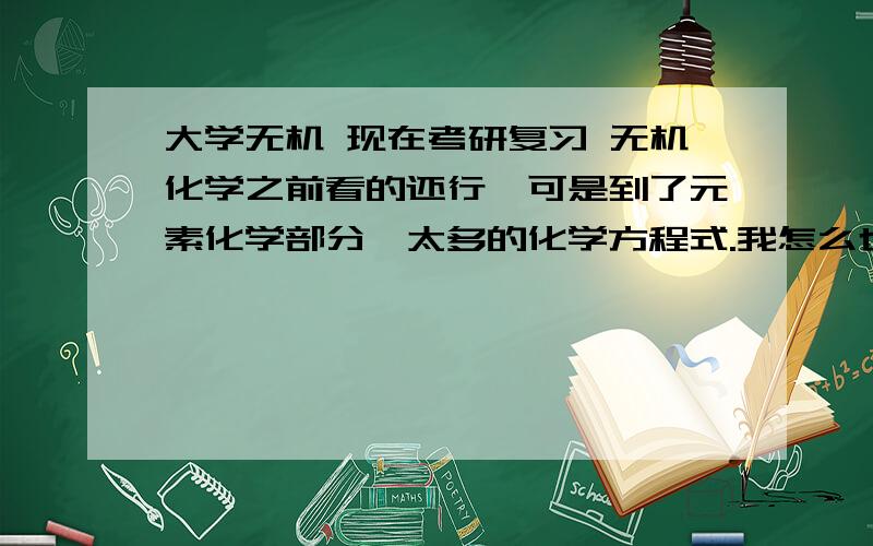 大学无机 现在考研复习 无机化学之前看的还行,可是到了元素化学部分,太多的化学方程式.我怎么也记不住,帮我想个可以牢记方程式的窍门