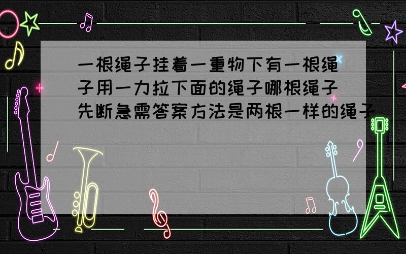 一根绳子挂着一重物下有一根绳子用一力拉下面的绳子哪根绳子先断急需答案方法是两根一样的绳子