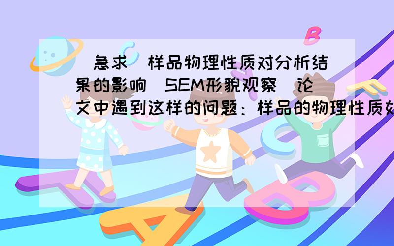 (急求)样品物理性质对分析结果的影响（SEM形貌观察）论文中遇到这样的问题：样品的物理性质如导电性等对分析结果的影响（SEM对样品进行扫描,观察表面形貌）   由于下个礼拜就要去见导