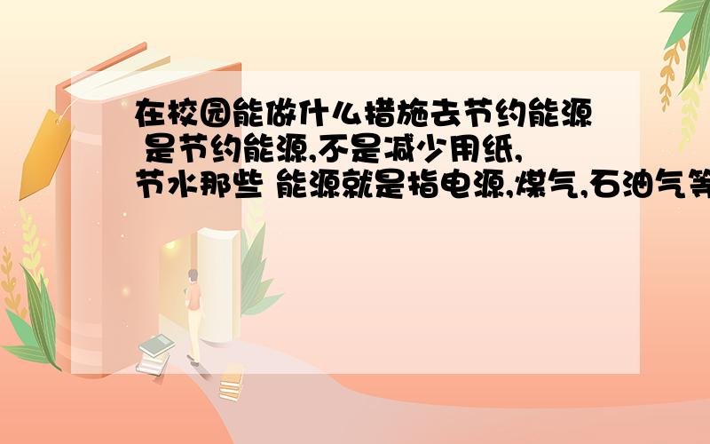 在校园能做什么措施去节约能源 是节约能源,不是减少用纸,节水那些 能源就是指电源,煤气,石油气等等