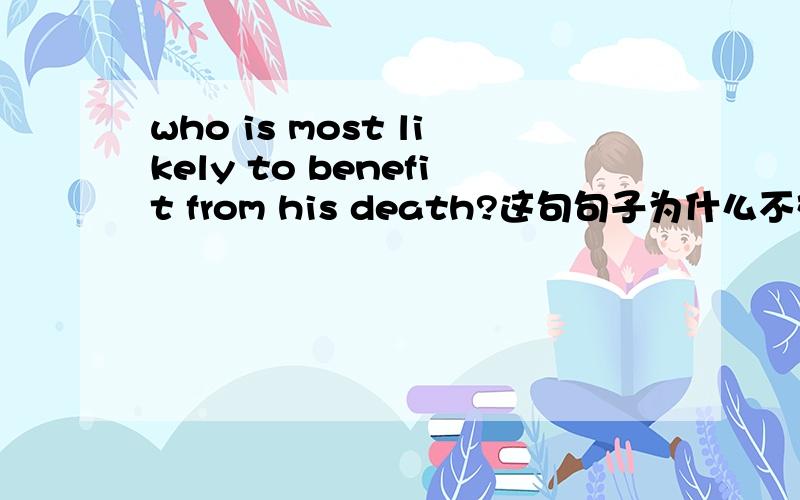 who is most likely to benefit from his death?这句句子为什么不对