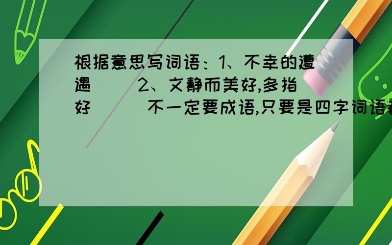 根据意思写词语：1、不幸的遭遇（ ）2、文静而美好,多指好（ ） 不一定要成语,只要是四字词语都行,不过最好是成语,最好上查了词典的,