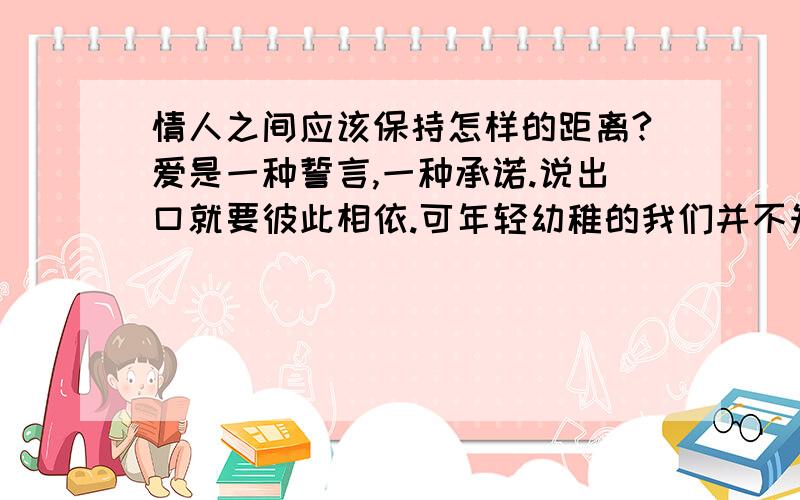 情人之间应该保持怎样的距离?爱是一种誓言,一种承诺.说出口就要彼此相依.可年轻幼稚的我们并不知和他(她)保持一段怎样的距离,请有经验的谈谈我们应该做