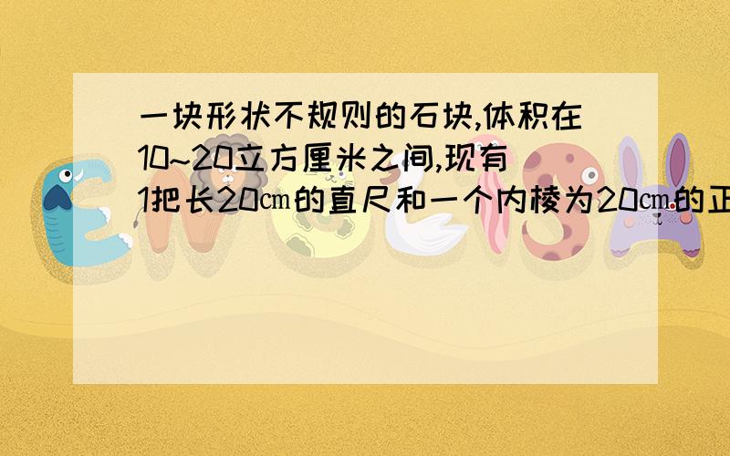 一块形状不规则的石块,体积在10~20立方厘米之间,现有1把长20㎝的直尺和一个内棱为20㎝的正方体小槽.你能