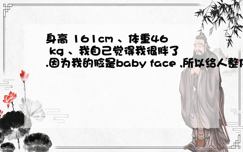 身高 161cm 、体重46 kg 、我自己觉得我很胖了.因为我的脸是baby face ,所以给人整体的感觉很胖.但其实我的身材还比较标准的.可我觉得我身材比例不对,腿好像跟上半身差不多长,不是很好看.我1