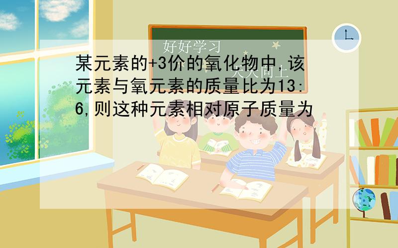 某元素的+3价的氧化物中,该元素与氧元素的质量比为13:6,则这种元素相对原子质量为