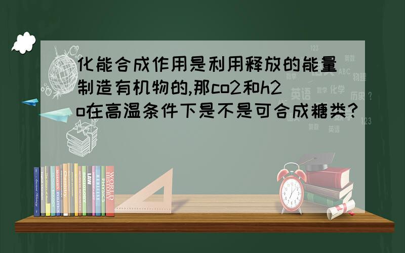 化能合成作用是利用释放的能量制造有机物的,那co2和h2o在高温条件下是不是可合成糖类?