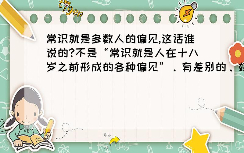 常识就是多数人的偏见,这话谁说的?不是“常识就是人在十八岁之前形成的各种偏见”。有差别的。好像是黑格尔说的