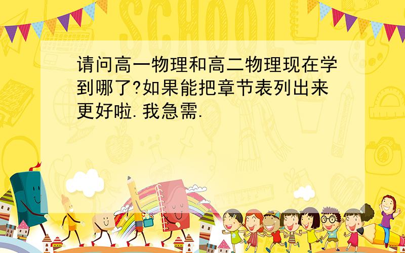 请问高一物理和高二物理现在学到哪了?如果能把章节表列出来更好啦.我急需.