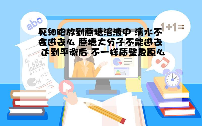 死细胞放到蔗糖溶液中 清水不会进去么 蔗糖大分子不能进去 达到平衡后 不一样质壁复原么