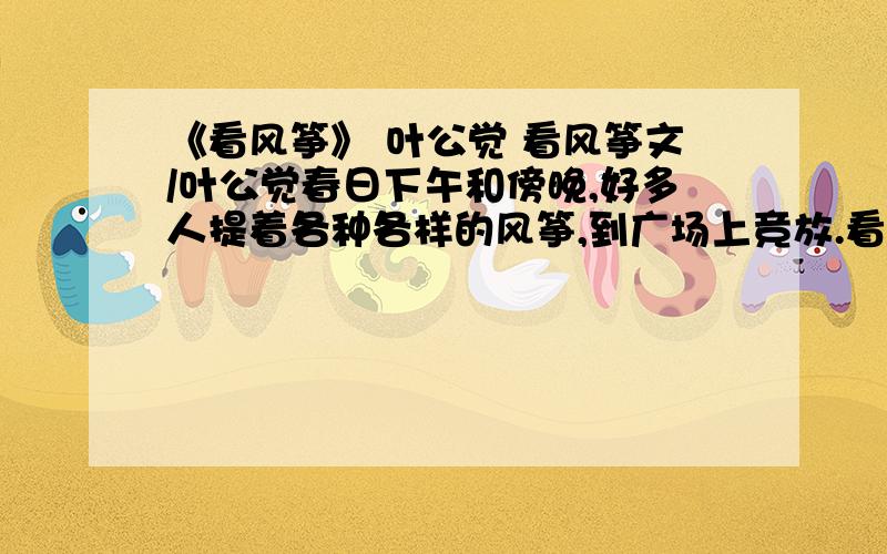 《看风筝》 叶公觉 看风筝文/叶公觉春日下午和傍晚,好多人提着各种各样的风筝,到广场上竞放.看着那蝴蝶风筝招展双翅,轻摆身躯,扶摇直上,渐渐变成天空中小小的一个黑点,我的心里也充满