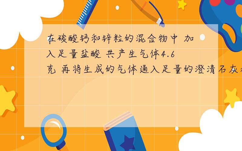 在碳酸钙和锌粒的混合物中 加入足量盐酸 共产生气体4.6克 再将生成的气体通入足量的澄清石灰水中产生10克沉淀 求(1) 原混合物多少克 (2) 其中碳酸钙的质量分数是多少(注:ZN+2HCL==== ZNCL2+ H2)