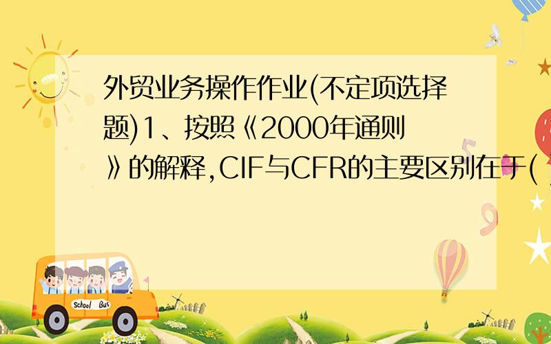 外贸业务操作作业(不定项选择题)1、按照《2000年通则》的解释,CIF与CFR的主要区别在于( ).A.办理租船订舱的责任方不同 B．办理货运保险的责任方不同C.风险划分的界限不同 D．办理出口手续