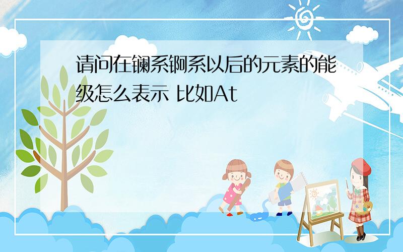 请问在镧系锕系以后的元素的能级怎么表示 比如At