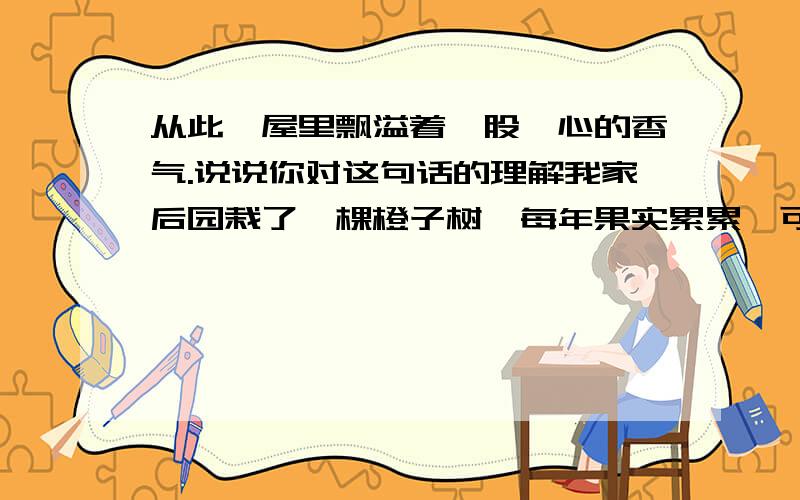 从此,屋里飘溢着一股沁心的香气.说说你对这句话的理解我家后园栽了一棵橙子树,每年果实累累,可今年不知怎么的,竟一只橙子也没看见.奶奶说：“这么多年,它也要歇口气了”转眼秋天过去