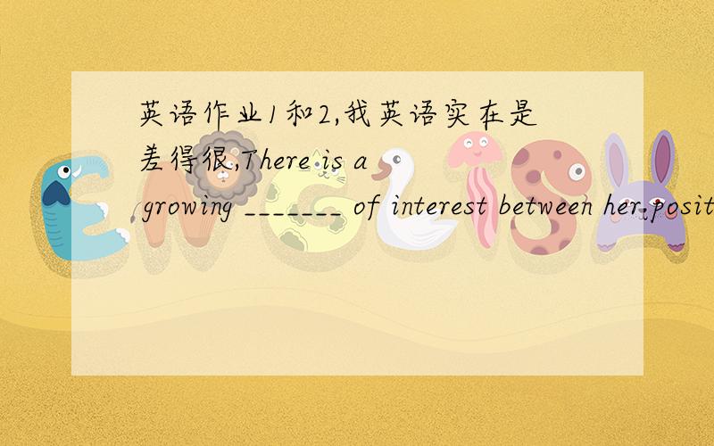 英语作业1和2,我英语实在是差得很,There is a growing _______ of interest between her position as the CEO of her company and a mother of three.选择一项：a.conflict b.dispute c.struggle d.contradict It’s a pretty house,but it’s not