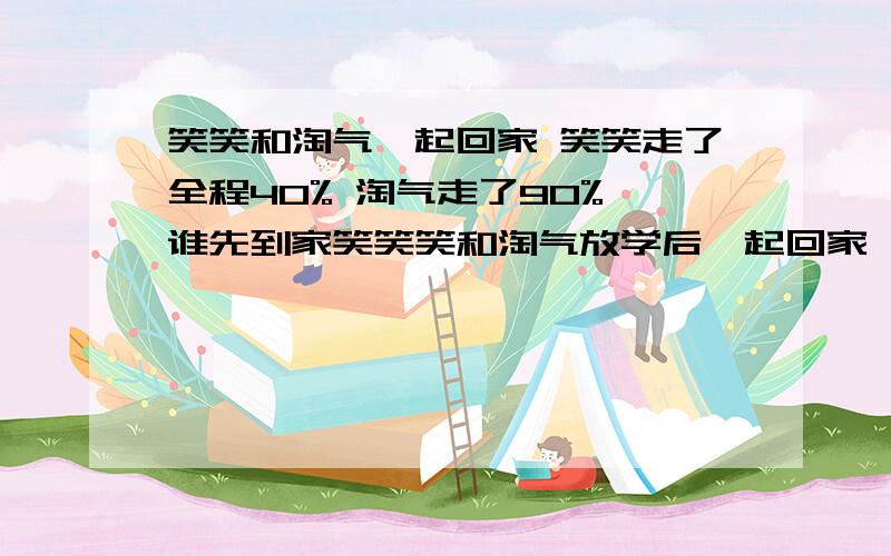 笑笑和淘气一起回家 笑笑走了全程40% 淘气走了90% 谁先到家笑笑笑和淘气放学后一起回家,走了一段后,笑笑说：“我走了全程的40%”淘气说：“我走了全程的90%”谁先到家?A笑笑 B淘气 c无法