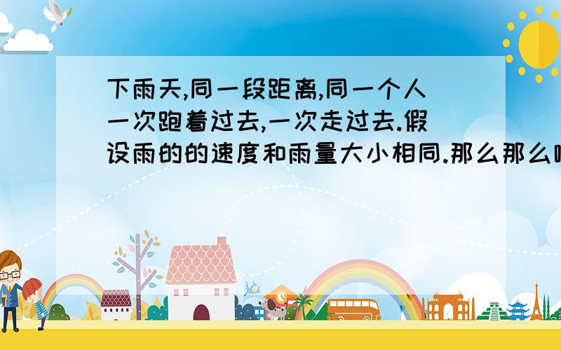 下雨天,同一段距离,同一个人一次跑着过去,一次走过去.假设雨的的速度和雨量大小相同.那么那么哪次淋得雨更多?这是一次下雨走路想出来的..麻烦哪位好心人解答一下谢谢~!