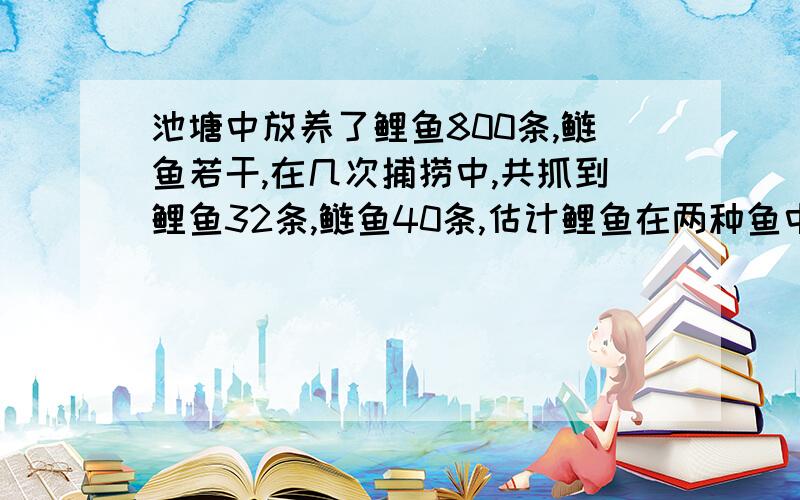 池塘中放养了鲤鱼800条,鲢鱼若干,在几次捕捞中,共抓到鲤鱼32条,鲢鱼40条,估计鲤鱼在两种鱼中所占比例是 池塘中共放养了鱼 条,鲢鱼 条 填空题