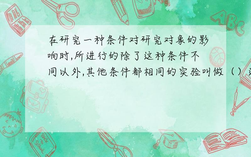 在研究一种条件对研究对象的影响时,所进行的除了这种条件不同以外,其他条件都相同的实验叫做（）这种条在研究一种条件对研究对象的影响时,所进行的除了这种条件不同以外,其他条件都