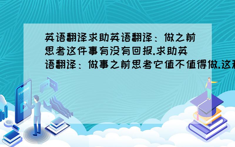 英语翻译求助英语翻译：做之前思考这件事有没有回报.求助英语翻译：做事之前思考它值不值得做.这种句子用英语咋这么多回答的，都不一样呢，我也迷糊了，