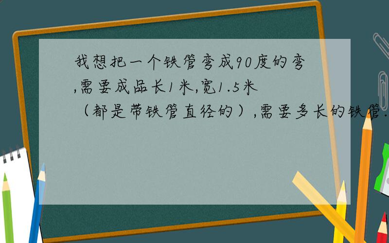 我想把一个铁管弯成90度的弯,需要成品长1米,宽1.5米（都是带铁管直径的）,需要多长的铁管.铁管直径32毫米,在直径130毫米的轮子上面弯的.（用弯管机弯的）.懂的请告诉下需要多长的管子,而