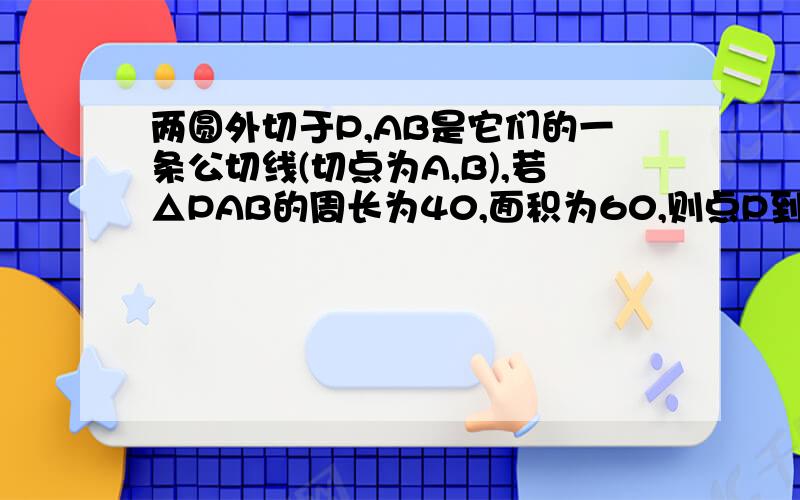 两圆外切于P,AB是它们的一条公切线(切点为A,B),若△PAB的周长为40,面积为60,则点P到AB的距离为?RT、别忘了过程、亲们帮帮忙吧