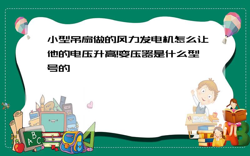 小型吊扇做的风力发电机怎么让他的电压升高!变压器是什么型号的