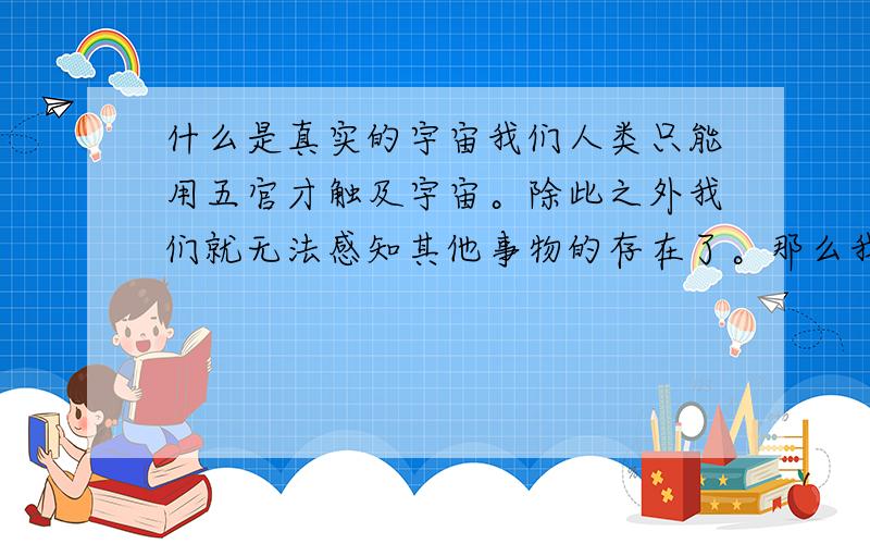 什么是真实的宇宙我们人类只能用五官才触及宇宙。除此之外我们就无法感知其他事物的存在了。那么我们所摸到的所见到的是宇宙的全部吗？是真实的宇宙吗？